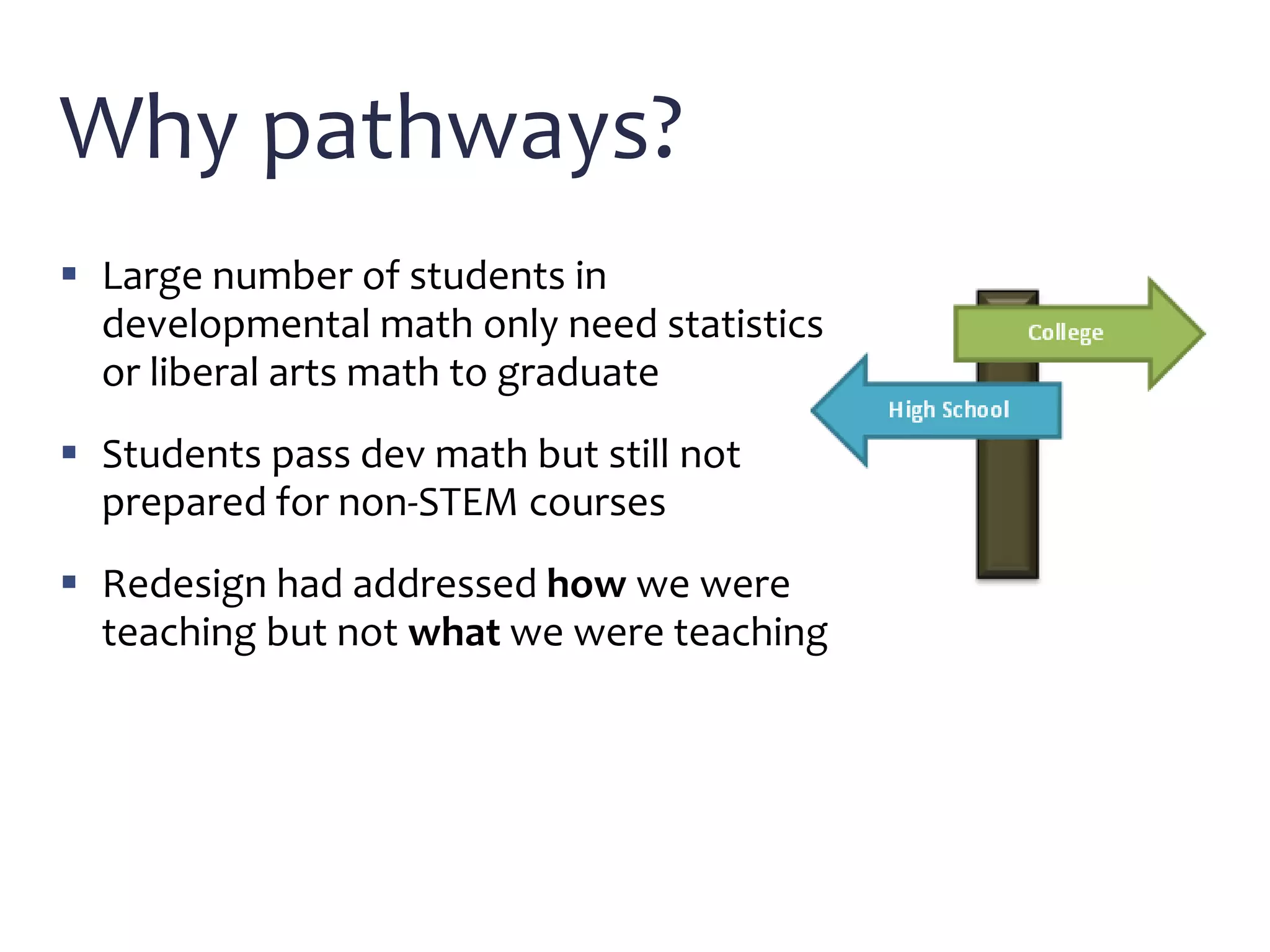 Why pathways?
 Large number of students in
developmental math only need statistics
or liberal arts math to graduate
 Students pass dev math but still not
prepared for non-STEM courses
 Redesign had addressed how we were
teaching but not what we were teaching
 