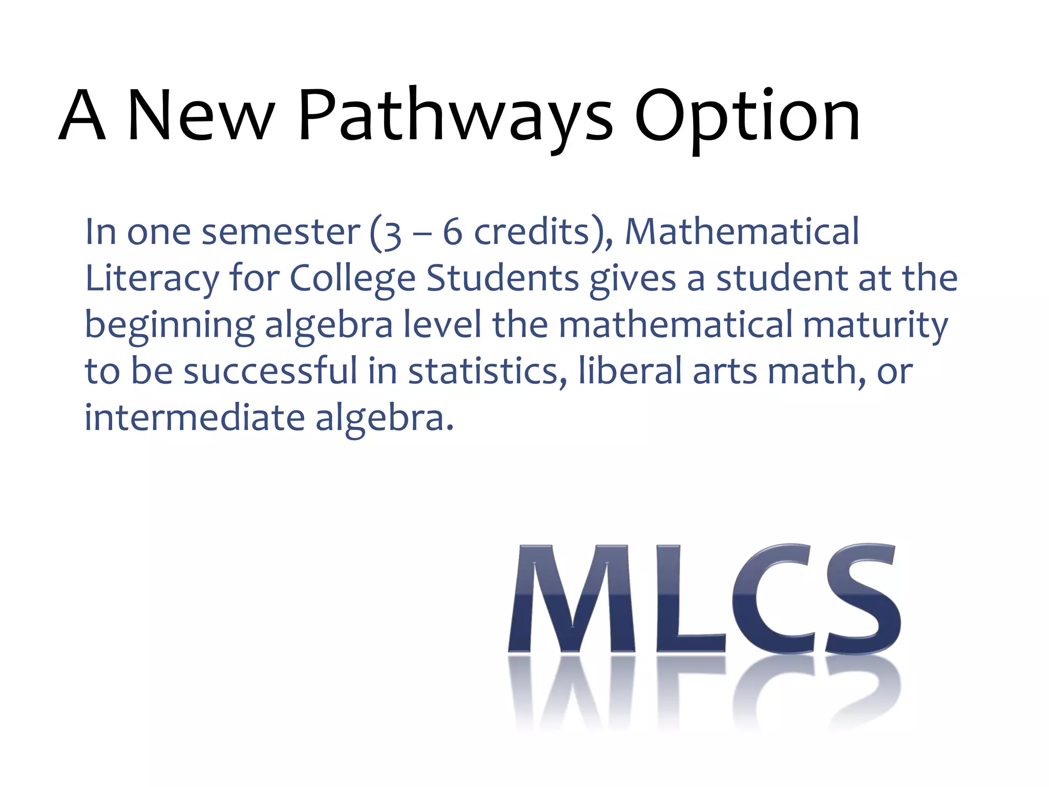 A New Pathways Option
In one semester (3 – 6 credits), Mathematical
Literacy for College Students gives a student at the
beginning algebra level the mathematical maturity
to be successful in statistics, liberal arts math, or
intermediate algebra.
 