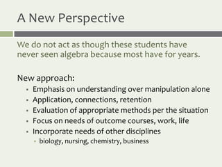 A New Perspective
We do not act as though these students have
never seen algebra because most have for years.

New approach:
     Emphasis on understanding over manipulation alone
     Application, connections, retention
     Evaluation of appropriate methods per the situation
     Focus on needs of outcome courses, work, life
     Incorporate needs of other disciplines
         biology, nursing, chemistry, business
 
