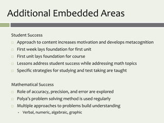 Additional Embedded Areas

Student Success
   Approach to content increases motivation and develops metacognition
   First week lays foundation for first unit
   First unit lays foundation for course
   Lessons address student success while addressing math topics
   Specific strategies for studying and test taking are taught


Mathematical Success
   Role of accuracy, precision, and error are explored
   Polya’s problem solving method is used regularly
   Multiple approaches to problems build understanding
       Verbal, numeric, algebraic, graphic
 