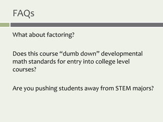 FAQs

What about factoring?

Does this course “dumb down” developmental
math standards for entry into college level
courses?

Are you pushing students away from STEM majors?
 