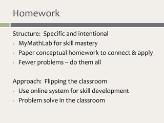 Homework
Structure: Specific and intentional
 MyMathLab for skill mastery

 Paper conceptual homework to connect & apply

 Fewer problems – do them all



Approach: Flipping the classroom
 Use online system for skill development

 Problem solve in the classroom
 