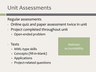 Unit Assessments
Regular assessments
 Online quiz and paper assessment twice in unit

 Project completed throughout unit

       Open-ended problem

   Tests                             Maintain
       MML-type skills             accountability
       Concepts (fill-in-blank)
       Applications
       Project-related questions
 
