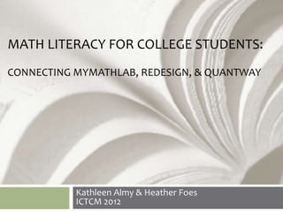 MATH LITERACY FOR COLLEGE STUDENTS:
CONNECTING MYMATHLAB, REDESIGN, & QUANTWAY




           Kathleen Almy & Heather Foes
           ICTCM 2012
 