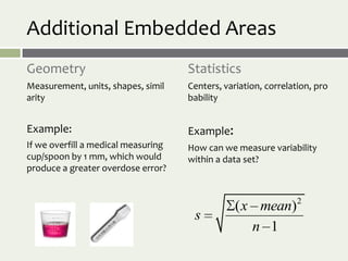 Additional Embedded Areas
Geometry                             Statistics
Measurement, units, shapes, simil    Centers, variation, correlation, pro
arity                                bability


Example:                             Example:
If we overfill a medical measuring   How can we measure variability
cup/spoon by 1 mm, which would       within a data set?
produce a greater overdose error?



                                                 ( x mean)2
                                      s
                                                    n 1
 