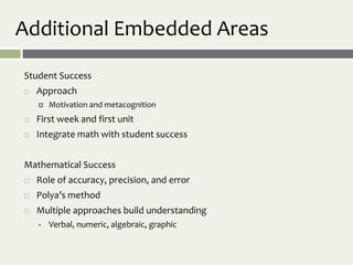 Additional Embedded Areas

Student Success
   Approach
       Motivation and metacognition
   First week and first unit
   Integrate math with student success


Mathematical Success
   Role of accuracy, precision, and error
   Polya’s method
   Multiple approaches build understanding
       Verbal, numeric, algebraic, graphic
 