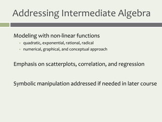 Addressing Intermediate Algebra

Modeling with non-linear functions
     quadratic, exponential, rational, radical
     numerical, graphical, and conceptual approach


Emphasis on scatterplots, correlation, and regression


Symbolic manipulation addressed if needed in later course
 