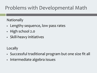 Problems with Developmental Math

Nationally
 Lengthy sequence, low pass rates

 High school 2.0

 Skill-heavy initiatives



Locally
 Successful traditional program but one size fit all

 Intermediate algebra issues
 