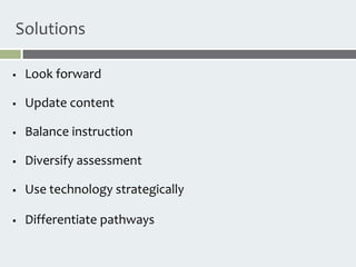 Solutions

   Look forward

   Update content

   Balance instruction

   Diversify assessment

   Use technology strategically

   Differentiate pathways
 