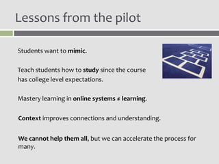 Lessons from the pilot

Students want to mimic.

Teach students how to study since the course
has college level expectations.

Mastery learning in online systems ≠ learning.

Context improves connections and understanding.


We cannot help them all, but we can accelerate the process for
many.
 