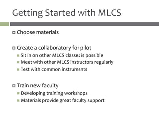 Getting Started with MLCS
 Choose materials


 Create   a collaboratory for pilot
  Sit in on other MLCS classes is possible
  Meet with other MLCS instructors regularly
  Test with common instruments



 Train new   faculty
  Developing training workshops
  Materials provide great faculty support
 