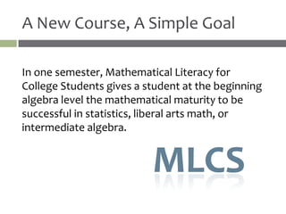 A New Course, A Simple Goal

In one semester, Mathematical Literacy for
College Students gives a student at the beginning
algebra level the mathematical maturity to be
successful in statistics, liberal arts math, or
intermediate algebra.
 