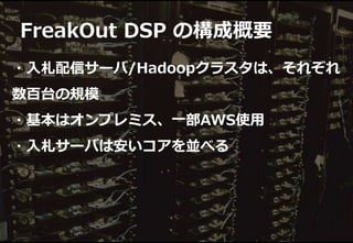 ・入札配信サーバ/Hadoopクラスタは、それぞれ
数百台の規模
・基本はオンプレミス、一部AWS使用
・入札サーバは安いコアを並べる
FreakOut DSP の構成概要
 
