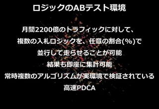 ロジックのABテスト環境
月間2200億のトラフィックに対して、
複数の入札ロジックを、任意の割合(%)で
並行して走らせることが可能
結果も即座に集計可能
常時複数のアルゴリズムが実環境で検証されている
高速PDCA
 