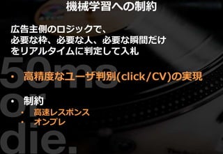 広告主側のロジックで、
必要な枠、必要な人、必要な瞬間だけ
をリアルタイムに判定して入札
• 高精度なユーザ判別(click/CV)の実現
• 制約
• 高速レスポンス
• オンプレ
機械学習への制約
 