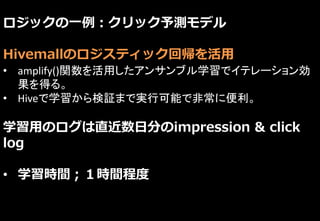 ロジックの一例：クリック予測モデル
Hivemallのロジスティック回帰を活用
• amplify()関数を活用したアンサンブル学習でイテレーション効
果を得る。
• Hiveで学習から検証まで実行可能で非常に便利。
学習用のログは直近数日分のimpression & click
log
• 学習時間；１時間程度
 