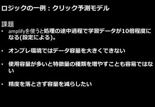 ロジックの一例：クリック予測モデル
課題
• amplifyを使うと処理の途中過程で学習データが10倍程度に
なる(設定による)。
• オンプレ環境ではデータ容量を大きくできない
• 使用容量が多いと特徴量の種類を増やすことも容易ではな
い
• 精度を落とさず容量を減らしたい
 