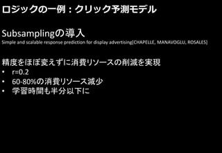 ロジックの一例：クリック予測モデル
Subsamplingの導入
Simple and scalable response prediction for display advertising[CHAPELLE, MANAVOGLU, ROSALES]
精度をほぼ変えずに消費リソースの削減を実現
• r=0.2
• 60-80%の消費リソース減少
• 学習時間も半分以下に
 