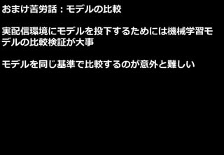 おまけ苦労話：モデルの比較
実配信環境にモデルを投下するためには機械学習モ
デルの比較検証が大事
モデルを同じ基準で比較するのが意外と難しい
 