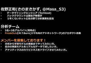 佐野正和(さのまさかず, @Masa_S3)
• データマイニングエンジニア (Techlead)
• バックグラウンドは素粒子物理学
• ５年くらいネット広告分野で分析業務を担当
分析チーム
• 5名+3名アルバイト(現時点)
• FreakOutとM.T.Burn(スマホ向けアドネットワーク)のプロダクト改善
メンバーを募集しております！
• 分析から学習モデルの実装までやってみたい方。
• 自分の実装モデルをリアルなデータで試したい方。
• アナリティクスの力でビジネスをドライブさせてみたい方。
 