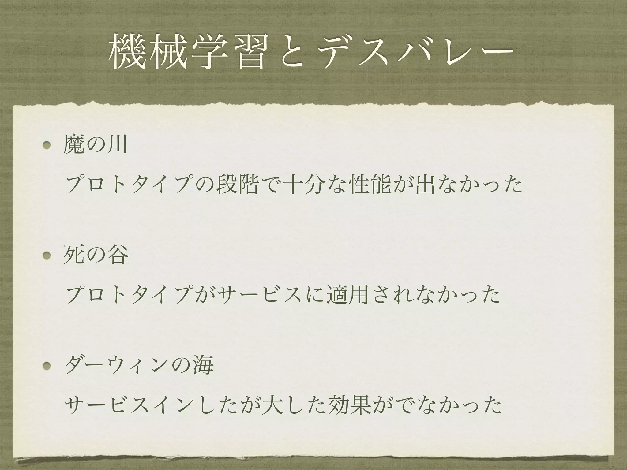 機械学習とデスバレー
魔の川 
プロトタイプの段階で十分な性能が出なかった
死の谷 
プロトタイプがサービスに適用されなかった
ダーウィンの海 
サービスインしたが大した効果がでなかった
 