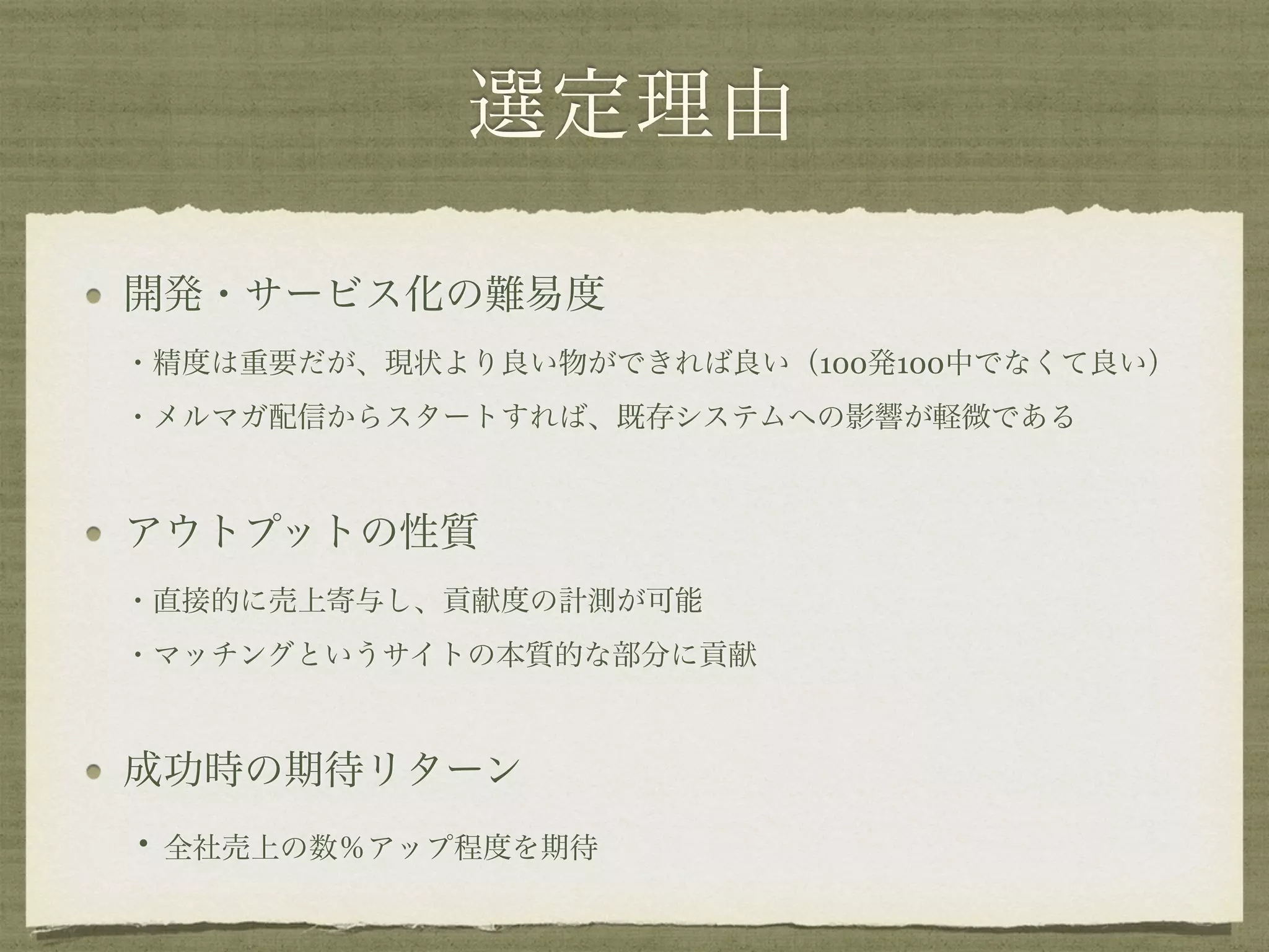 選定理由
開発・サービス化の難易度 
・精度は重要だが、現状より良い物ができれば良い（100発100中でなくて良い） 
・メルマガ配信からスタートすれば、既存システムへの影響が軽微である
アウトプットの性質 
・直接的に売上寄与し、貢献度の計測が可能 
・マッチングというサイトの本質的な部分に貢献
成功時の期待リターン 
・全社売上の数％アップ程度を期待
 