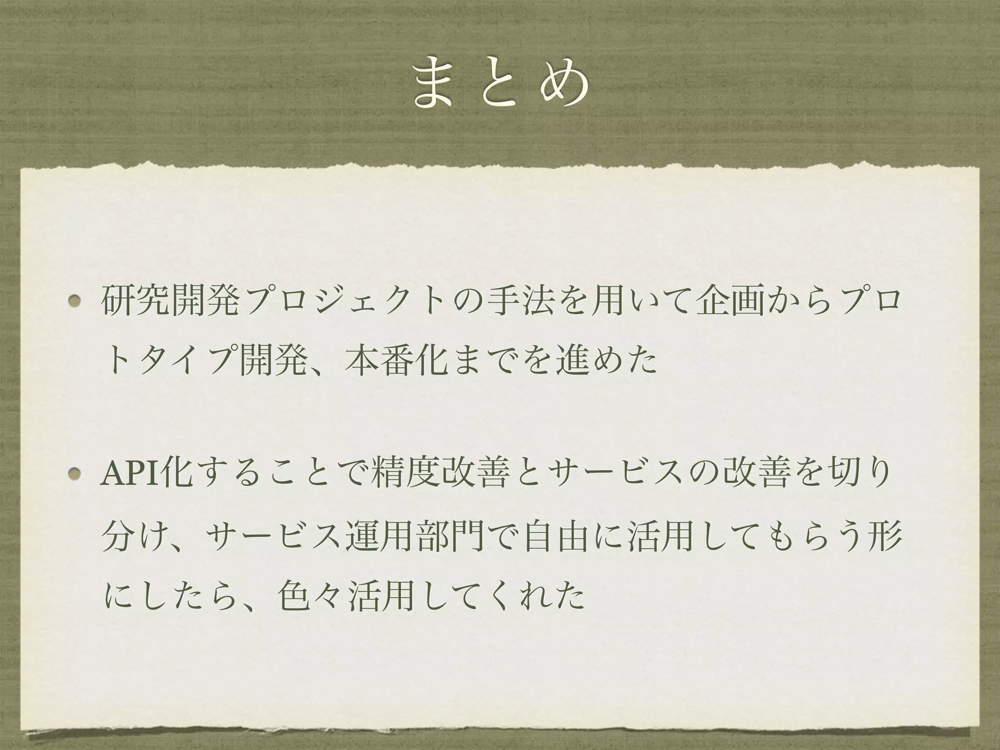 まとめ
研究開発プロジェクトの手法を用いて企画からプロ
トタイプ開発、本番化までを進めた
API化することで精度改善とサービスの改善を切り
分け、サービス運用部門で自由に活用してもらう形
にしたら、色々活用してくれた
 