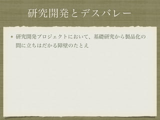 研究開発とデスバレー
研究開発プロジェクトにおいて、基礎研究から製品化の
間に立ちはだかる障壁のたとえ
 