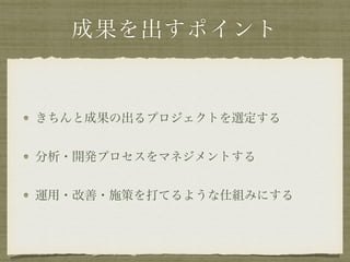 成果を出すポイント
きちんと成果の出るプロジェクトを選定する
分析・開発プロセスをマネジメントする
運用・改善・施策を打てるような仕組みにする
 
