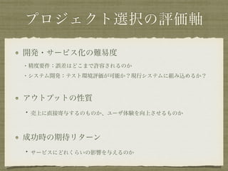 プロジェクト選択の評価軸
開発・サービス化の難易度 
・精度要件：誤差はどこまで許容されるのか 
・システム開発：テスト環境評価が可能か？現行システムに組み込めるか？
アウトプットの性質 
・売上に直接寄与するのものか、ユーザ体験を向上させるものか
成功時の期待リターン 
・サービスにどれくらいの影響を与えるのか
 