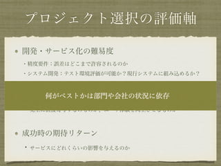 プロジェクト選択の評価軸
開発・サービス化の難易度 
・精度要件：誤差はどこまで許容されるのか 
・システム開発：テスト環境評価が可能か？現行システムに組み込めるか？
アウトプットの性質 
・売上に直接寄与するのものか、ユーザ体験を向上させるものか
成功時の期待リターン 
・サービスにどれくらいの影響を与えるのか
何がベストかは部門や会社の状況に依存
 
