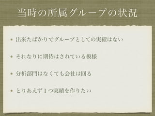 当時の所属グループの状況
出来たばかりでグループとしての実績はない
それなりに期待はされている模様
分析部門はなくても会社は回る
とりあえず１つ実績を作りたい
 