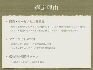 選定理由
開発・サービス化の難易度 
・精度は重要だが、現状より良い物ができれば良い（100発100中でなくて良い） 
・メルマガ配信からスタートすれば、既存システムへの影響が軽微である
アウトプットの性質 
・直接的に売上寄与し、貢献度の計測が可能 
・マッチングというサイトの本質的な部分に貢献
成功時の期待リターン 
・全社売上の数％アップ程度を期待
 