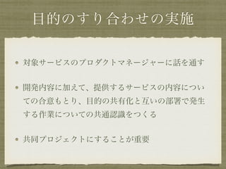 目的のすり合わせの実施
対象サービスのプロダクトマネージャーに話を通す
開発内容に加えて、提供するサービスの内容につい
ての合意もとり、目的の共有化と互いの部署で発生
する作業についての共通認識をつくる
共同プロジェクトにすることが重要
 