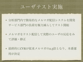 ユーザテスト実施
分析部門内で簡易的なメルマガ配信システムを開発
サービス部門の負荷を極力減らしてテスト開始
メルマガをテスト配信して実際のユーザの反応をみ
て評価・修正
最終的にCVRが従来メルマガの2.5倍となり、本番運
用が決定
 