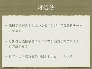 対処法
機械学習がある程度わかるエンジニアを分析チーム
内で抱える
分析者と機械学習エンジニアが協力してプロダクト
を完成させる
お互いの得意な部分を活かしてカバーしあう
 