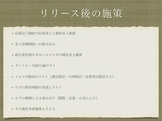 リリース後の施策
応募完了画面で応募求人と類似求人推薦
求人詳細画面への組み込み
紹介案件数が少ないメルマガの補足求人施策
タイトル・文面のABテスト
メルマガ配信のテスト（週次配信・日時配信・応募翌日配信など）
ログの利用期間の変更とテスト
ログの種類による重み付け（閲覧・応募・お気に入り）
その他社外秘施策もろもろ
 