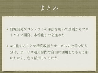 まとめ
研究開発プロジェクトの手法を用いて企画からプロ
トタイプ開発、本番化までを進めた
API化することで精度改善とサービスの改善を切り
分け、サービス運用部門で自由に活用してもらう形
にしたら、色々活用してくれた
 