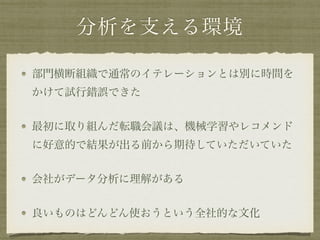 分析を支える環境
部門横断組織で通常のイテレーションとは別に時間を
かけて試行錯誤できた
最初に取り組んだ転職会議は、機械学習やレコメンド
に好意的で結果が出る前から期待していただいていた
会社がデータ分析に理解がある
良いものはどんどん使おうという全社的な文化
 