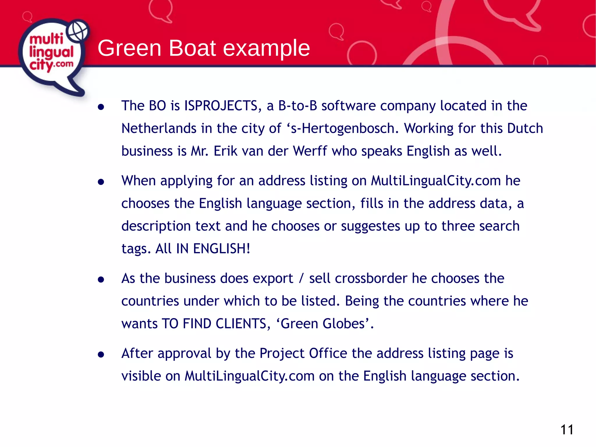 The BO is ISPROJECTS, a B-to-B software company located in the Netherlands in the city of ‘s-Hertogenbosch. Working for this Dutch business is Mr. Erik van der Werff who speaks English as well. When applying for an address listing on MultiLingualCity.com he chooses the English language section, fills in the address data, a description text and he chooses or suggestes up to three search tags. All  IN ENGLISH! As the business does export / sell crossborder he chooses the countries under which to be listed. Being the countries where he wants TO FIND CLIENTS, ‘Green Globes’. After approval by the Project Office the address listing page is visible on MultiLingualCity.com on the English language section. Green Boat example 