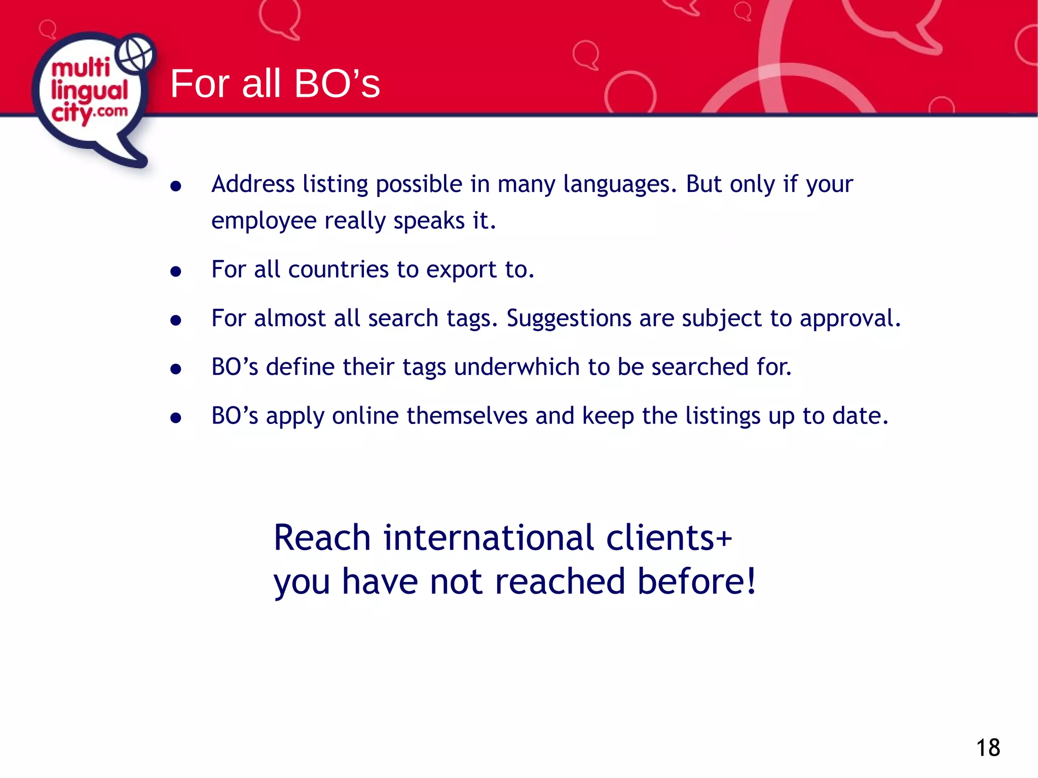 Address listing possible in   many languages. But only if your employee really speaks it. For all countries to export to. For almost all search tags. Suggestions are subject to approval. BO’s define their tags underwhich to be searched for. BO’s apply online themselves and keep the listings up to date.  For all BO’s Reach international clients+  you have not reached before! 