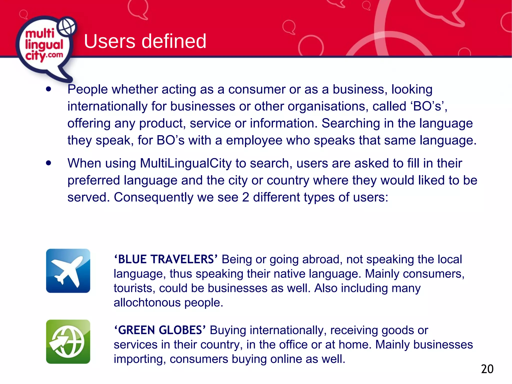People whether acting as a consumer or as a business, looking internationally for businesses or other organisations, called ‘BO’s’,  offering  any product, service  or  information . Searching in the language they speak, for BO’s with a employee who speaks that same language.  When using MultiLingualCity to search, users are asked to fill in their preferred language and the city or country where they would liked to be served. Consequently we see 2 different types of users: Users defined ‘ BLUE TRAVELERS’  Being or going abroad, not speaking the local language, thus speaking their native language. Mainly consumers, tourists, could be businesses as well. Also including many allochtonous people. ‘ GREEN GLOBES’  Buying internationally, receiving goods or services in their country, in the office or at home. Mainly businesses importing, consumers buying online as well. 