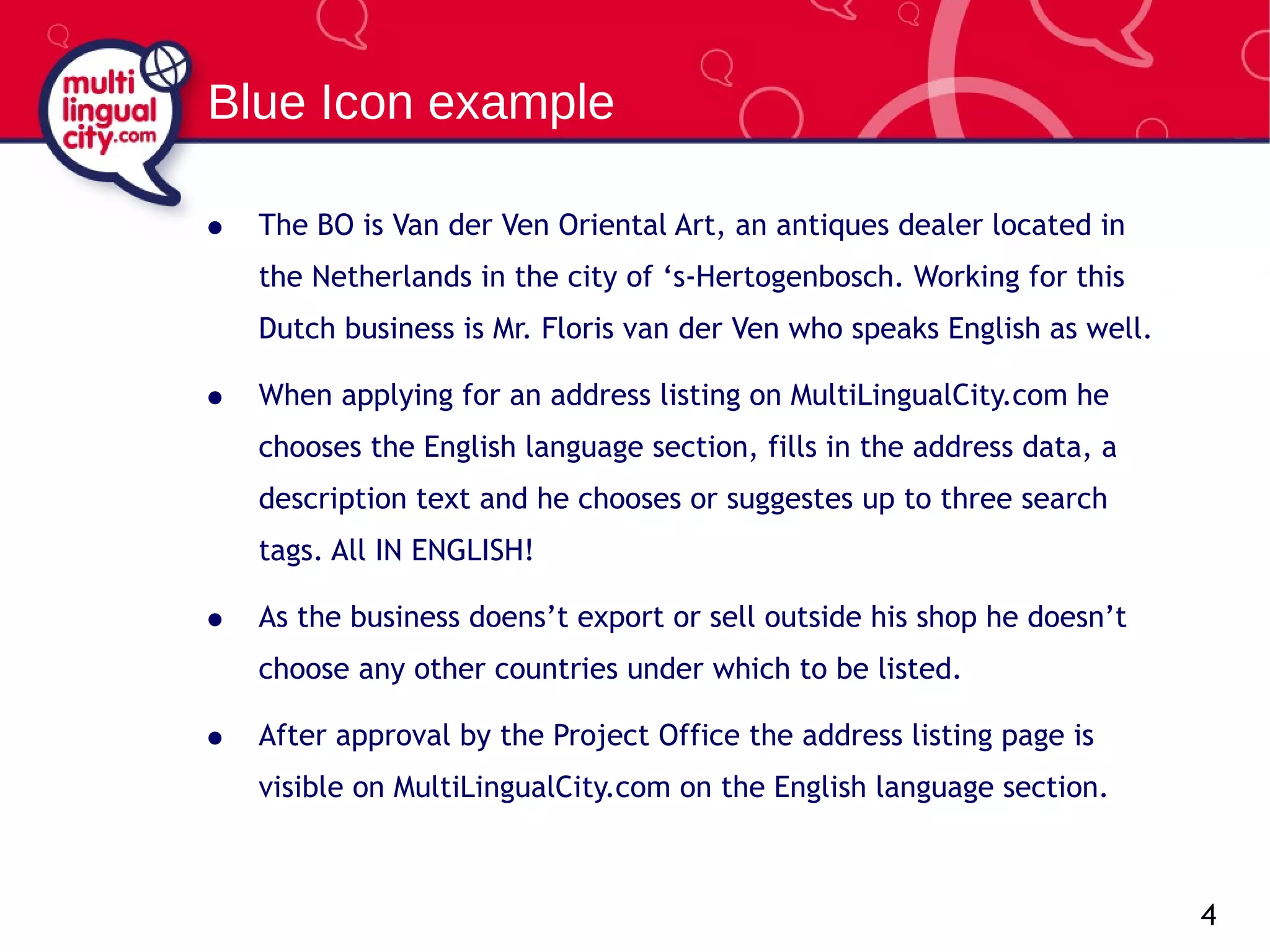 The BO is Van der Ven Oriental Art, an antiques dealer located in the Netherlands in the city of ‘s-Hertogenbosch. Working for this Dutch business is Mr. Floris van der Ven who speaks English as well. When applying for an address listing on MultiLingualCity.com he chooses the English language section, fills in the address data, a description text and he chooses or suggestes up to three search tags. All  IN ENGLISH! As the business doens’t export or sell outside his shop he doesn’t choose any other countries under which to be listed. After approval by the Project Office the address listing page is visible on MultiLingualCity.com on the English language section. Blue Icon example 