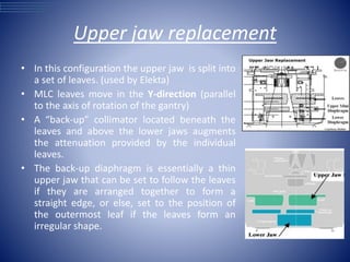 Upper jaw replacement
• In this configuration the upper jaw is split into
a set of leaves. (used by Elekta)
• MLC leaves move in the Y-direction (parallel
to the axis of rotation of the gantry)
• A “back-up” collimator located beneath the
leaves and above the lower jaws augments
the attenuation provided by the individual
leaves.
• The back-up diaphragm is essentially a thin
upper jaw that can be set to follow the leaves
if they are arranged together to form a
straight edge, or else, set to the position of
the outermost leaf if the leaves form an
irregular shape.
 