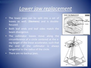 Lower jaw replacement
• The lower jaws can be split into a set of
leaves as well. (Siemens) and is double-
focused.
• Both leaf ends and leaf sides match the
beam divergence.
• The collimator leaves move along the
circumference of a circle centered at the x-
ray target of the linear accelerator, such that
the end of the collimator is always
tangential to the radius of the circle.
• There are no backup jaws.
 
