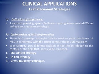 CLINICAL APPLICATIONS
Leaf Placement Strategies
a) Definition of target area:
• Treatment planning system facilitates shaping leaves around PTV, as
defined by a radiation oncologist.
b) Optimization of MLC conformation
• Three leaf coverage strategies can be used to place the leaves of
MLC in conformity with the target contour shape automatically.
• Each strategy uses different position of the leaf in relation to the
contour of the field that needs to be irradiated.
1. Out of field strategy
2. In field strategy
3. Cross-boundary technique.
 