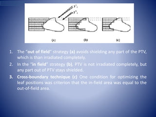 1. The “out of field” strategy (a) avoids shielding any part of the PTV,
which is than irradiated completely.
2. In the “in field” strategy (b), PTV is not irradiated completely, but
any part out of PTV stays shielded.
3. Cross-boundary technique (c) One condition for optimizing the
leaf positions was criterion that the in-field area was equal to the
out-of-field area.
 