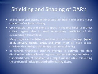 Shielding and Shaping of OAR’s
• Shielding of vital organs within a radiation field is one of the major
concerns of radiation therapy.
• Considerable time and effort is spent in shaping fields to protect
critical organs, also to avoid unnecessary irradiation of the
surrounding normal tissue.
• Many organs are relatively sensitive to radiation damage (spinal
cord, salivary glands, lungs, and eyes) must be given special
consideration during radiotherapy treatment planning.
• In general, treatment planners attempt to optimize the dose
distributions achievable with a given treatment strategy to deliver a
tumorcidal dose of radiation to a target volume while minimizing
the amount of radiation absorbed in healthy tissue.
 