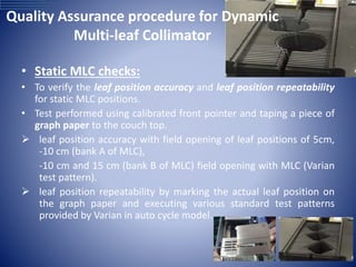 Quality Assurance procedure for Dynamic
Multi-leaf Collimator
• Static MLC checks:
• To verify the leaf position accuracy and leaf position repeatability
for static MLC positions.
• Test performed using calibrated front pointer and taping a piece of
graph paper to the couch top.
 leaf position accuracy with field opening of leaf positions of 5cm,
-10 cm (bank A of MLC),
-10 cm and 15 cm (bank B of MLC) field opening with MLC (Varian
test pattern).
 leaf position repeatability by marking the actual leaf position on
the graph paper and executing various standard test patterns
provided by Varian in auto cycle model.
 