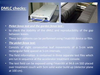 • Picket fence test and the garden fence test :
• to check the stability of the dMLC and reproducibility of the gap
between leaves.
• These test patterns can be performed using I’matriXX device or film.
• The picket fence test:
• Consists of eight consecutive leaf movements of a 5-cm wide
rectangular field spaced at 5-cm intervals;
• The field information is contained in three separate test files which
are run in sequence at the accelerator treatment console.
• The test field can be exposed using I’matriXX at 94.6 cm SSD placed
over treatment couch with 5cm solid water build up (detector plane
at 100 cm).
DMLC checks:
 